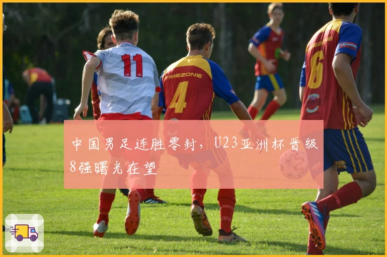 中国男足连胜零封，U23亚洲杯晋级8强曙光在望