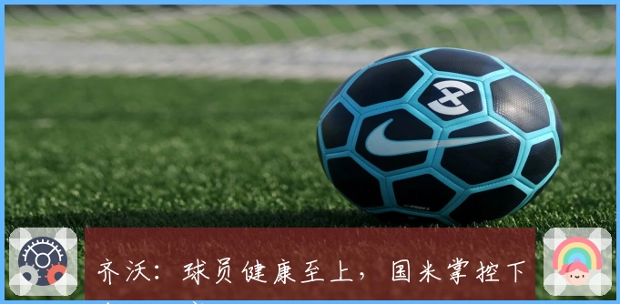 齐沃：球员健康至上，国米掌控下半场比赛