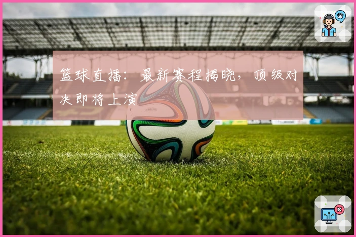 篮球直播：最新赛程揭晓，顶级对决即将上演