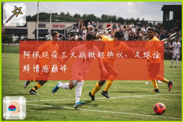 阿根廷荷兰大战掀起热议，足球诠释情感巅峰