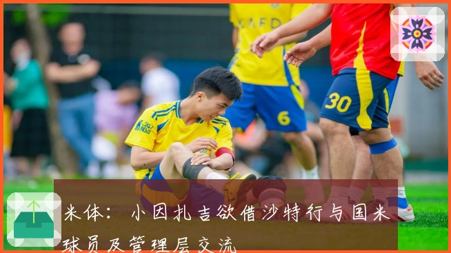 米体:小因扎吉欲借沙特行与国米球员及管理层交流