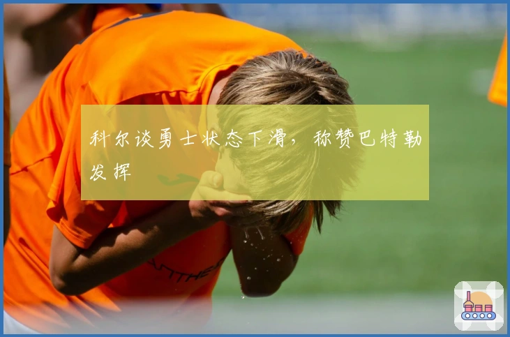 科尔谈勇士状态下滑，称赞巴特勒发挥