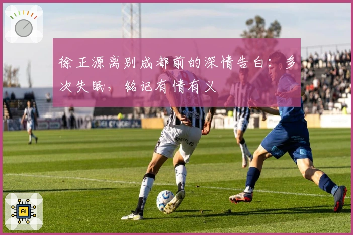 徐正源离别成都前的深情告白：多次失眠，铭记有情有义