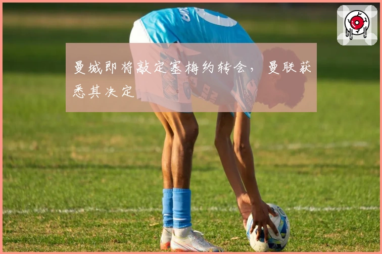 曼城即将敲定塞梅约转会，曼联获悉其决定