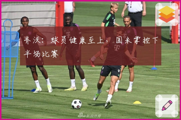 齐沃：球员健康至上，国米掌控下半场比赛